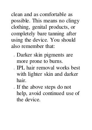 clean and as comfortable as
possible. This means no clingy
clothing, genital products, or
completely bare tanning after
using the device. You should
also remember that:
 Darker skin pigments are
more prone to burns.
 IPL hair removal works best
with lighter skin and darker
hair.
 If the above steps do not
help, avoid continued use of
the device.
 