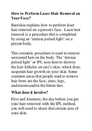 How to PerformLaser Hair Removal on
Your Face?
Bareskin explains how to perform laser
hair removal on a person's face. Laser hair
removal is a procedure that is completed
by using an ‘intense pulsed light’ on a
person body.
This cosmetic procedure is used to remove
unwanted hair on the body. The ‘intense
pulsed light’ or IPL uses heat to destroy
the hair follicles on one’s skin, which then,
suspends hair growth on your skin. Some
common areas that people tend to remove
hair from are the face, arms, legs,
underarms and/or the bikini line.
What does it involve?
First and foremost, the day before you get
your hair removed with the IPL method,
you will need to shave that certain area of
your skin.
 