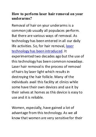 How to perform laser hair removal on your
underarms?
Removal of hair on your underarms is a
common job usually all populaces perform.
But there are various ways of removal. As
technology has been entered in all our daily
life activities. So, for hair removal, laser
technology has been introduced. It
experimented two decades ago but the use of
this technology has been common nowadays.
Laser hair removal is the process of removal
of hairs by laser light which results in
destroying the hair follicle. Many of the
individuals avail this facility at clinics while
some have their own devices and use it by
their selves at homes as this device is easy to
use and it is reliable.
Women, especially, have gained a lot of
advantage from this technology. As we all
know that women are very sensitive for their
 