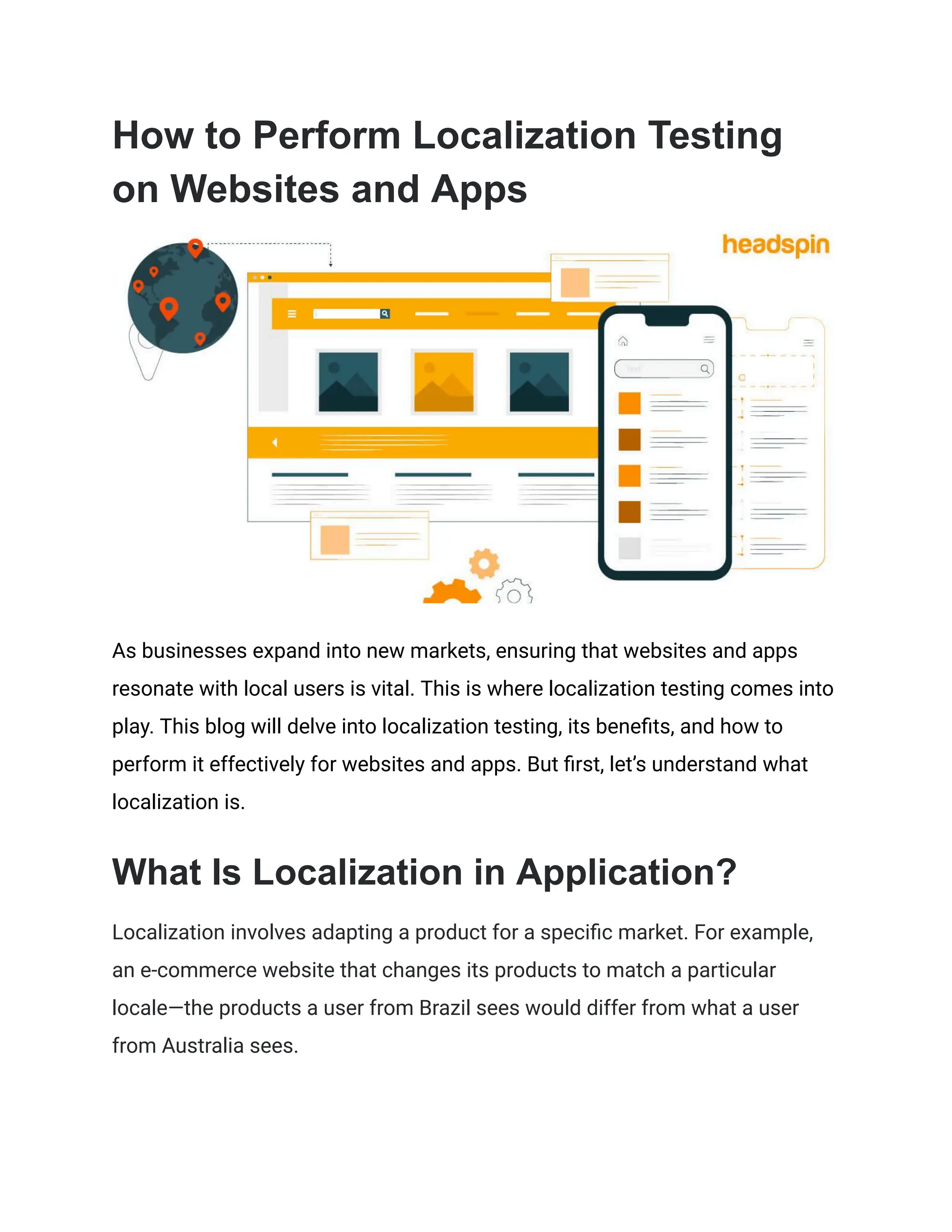 How to Perform Localization Testing
on Websites and Apps
As businesses expand into new markets, ensuring that websites and apps
resonate with local users is vital. This is where localization testing comes into
play. This blog will delve into localization testing, its benefits, and how to
perform it effectively for websites and apps. But first, let’s understand what
localization is.
What Is Localization in Application?
Localization involves adapting a product for a specific market. For example,
an e-commerce website that changes its products to match a particular
locale—the products a user from Brazil sees would differ from what a user
from Australia sees.
 