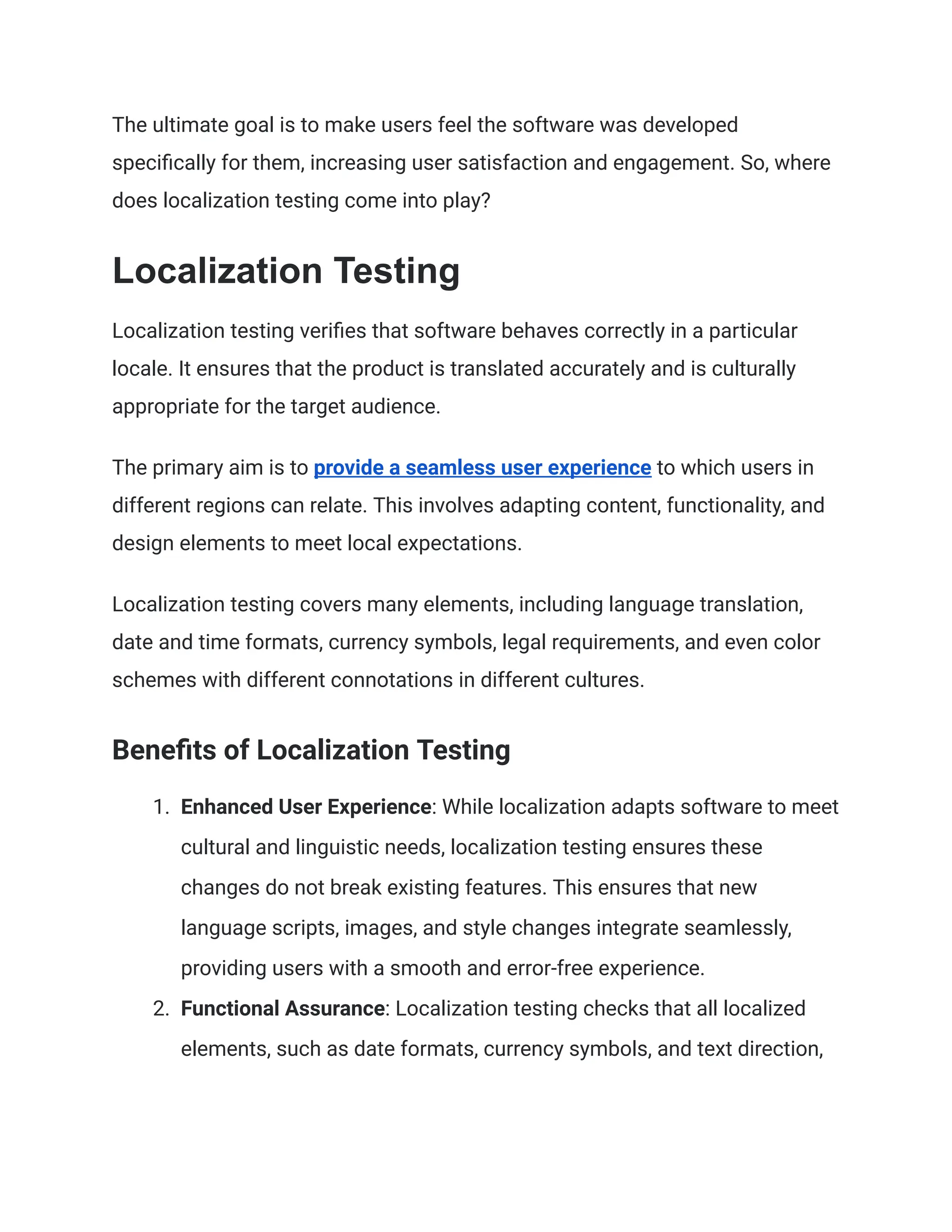 The ultimate goal is to make users feel the software was developed
specifically for them, increasing user satisfaction and engagement. So, where
does localization testing come into play?
Localization Testing
Localization testing verifies that software behaves correctly in a particular
locale. It ensures that the product is translated accurately and is culturally
appropriate for the target audience.
The primary aim is to provide a seamless user experience to which users in
different regions can relate. This involves adapting content, functionality, and
design elements to meet local expectations.
Localization testing covers many elements, including language translation,
date and time formats, currency symbols, legal requirements, and even color
schemes with different connotations in different cultures.
Benefits of Localization Testing
1. Enhanced User Experience: While localization adapts software to meet
cultural and linguistic needs, localization testing ensures these
changes do not break existing features. This ensures that new
language scripts, images, and style changes integrate seamlessly,
providing users with a smooth and error-free experience.
2. Functional Assurance: Localization testing checks that all localized
elements, such as date formats, currency symbols, and text direction,
 