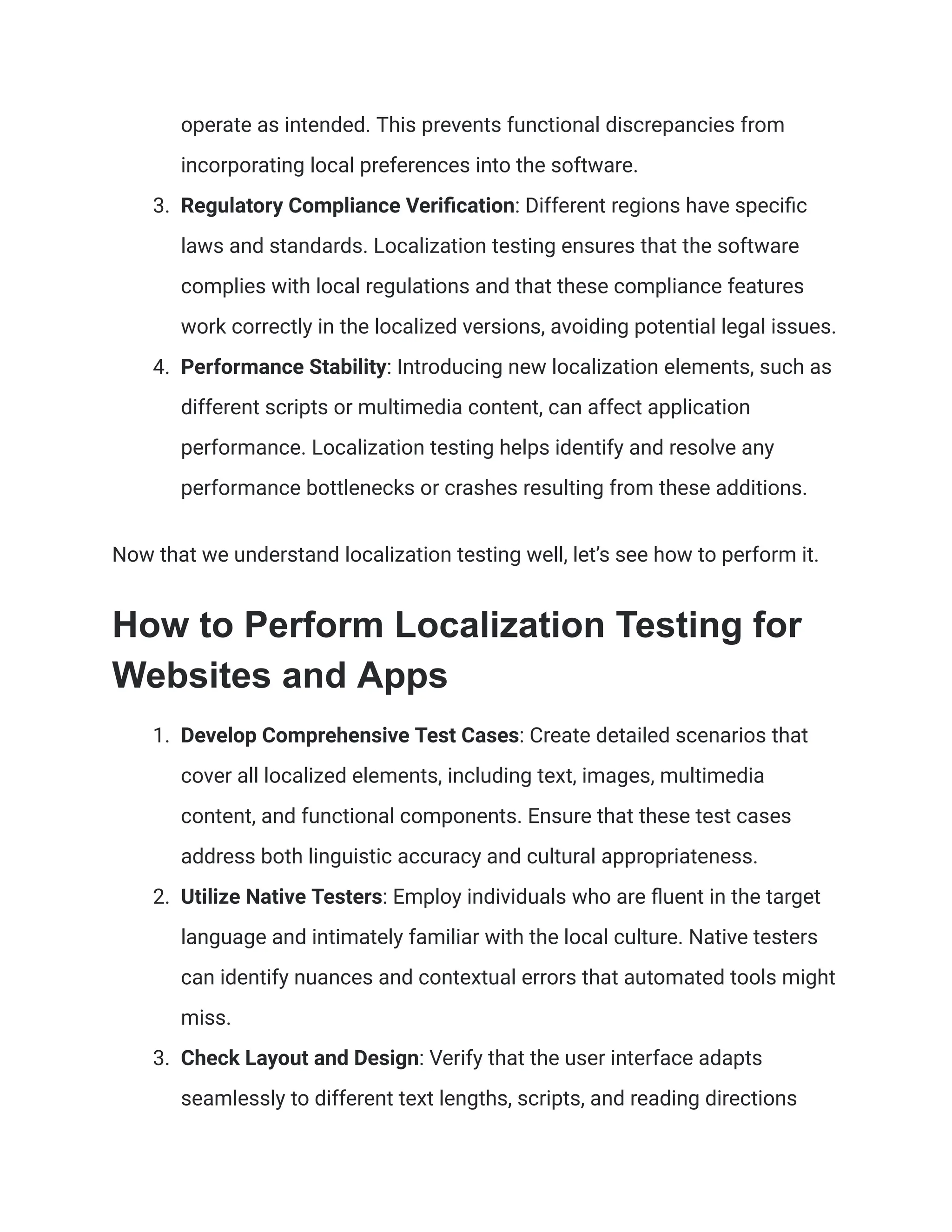operate as intended. This prevents functional discrepancies from
incorporating local preferences into the software.
3. Regulatory Compliance Verification: Different regions have specific
laws and standards. Localization testing ensures that the software
complies with local regulations and that these compliance features
work correctly in the localized versions, avoiding potential legal issues.
4. Performance Stability: Introducing new localization elements, such as
different scripts or multimedia content, can affect application
performance. Localization testing helps identify and resolve any
performance bottlenecks or crashes resulting from these additions.
Now that we understand localization testing well, let’s see how to perform it.
How to Perform Localization Testing for
Websites and Apps
1. Develop Comprehensive Test Cases: Create detailed scenarios that
cover all localized elements, including text, images, multimedia
content, and functional components. Ensure that these test cases
address both linguistic accuracy and cultural appropriateness.
2. Utilize Native Testers: Employ individuals who are fluent in the target
language and intimately familiar with the local culture. Native testers
can identify nuances and contextual errors that automated tools might
miss.
3. Check Layout and Design: Verify that the user interface adapts
seamlessly to different text lengths, scripts, and reading directions
 