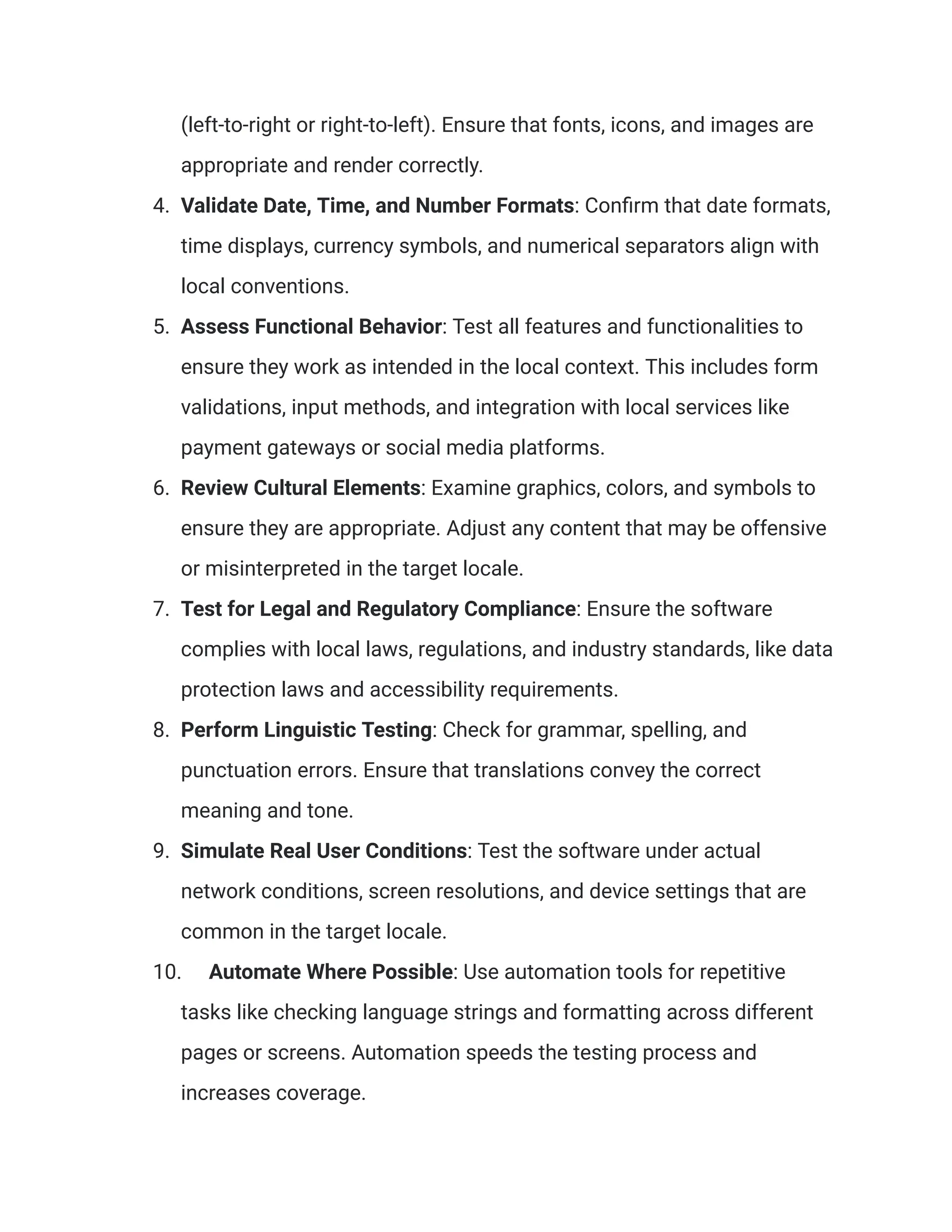 (left-to-right or right-to-left). Ensure that fonts, icons, and images are
appropriate and render correctly.
4. Validate Date, Time, and Number Formats: Confirm that date formats,
time displays, currency symbols, and numerical separators align with
local conventions.
5. Assess Functional Behavior: Test all features and functionalities to
ensure they work as intended in the local context. This includes form
validations, input methods, and integration with local services like
payment gateways or social media platforms.
6. Review Cultural Elements: Examine graphics, colors, and symbols to
ensure they are appropriate. Adjust any content that may be offensive
or misinterpreted in the target locale.
7. Test for Legal and Regulatory Compliance: Ensure the software
complies with local laws, regulations, and industry standards, like data
protection laws and accessibility requirements.
8. Perform Linguistic Testing: Check for grammar, spelling, and
punctuation errors. Ensure that translations convey the correct
meaning and tone.
9. Simulate Real User Conditions: Test the software under actual
network conditions, screen resolutions, and device settings that are
common in the target locale.
10. Automate Where Possible: Use automation tools for repetitive
tasks like checking language strings and formatting across different
pages or screens. Automation speeds the testing process and
increases coverage.
 