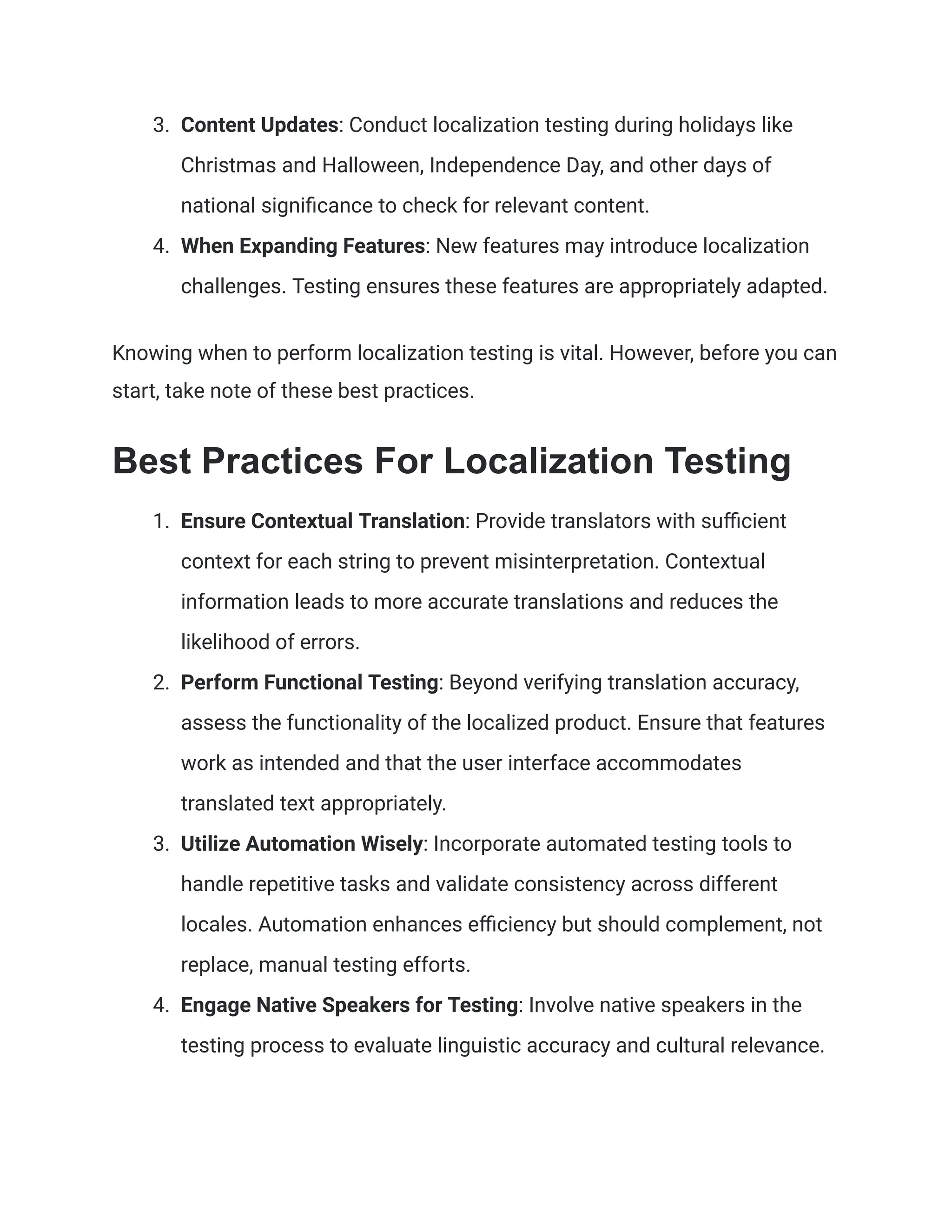 3. Content Updates: Conduct localization testing during holidays like
Christmas and Halloween, Independence Day, and other days of
national significance to check for relevant content.
4. When Expanding Features: New features may introduce localization
challenges. Testing ensures these features are appropriately adapted.
Knowing when to perform localization testing is vital. However, before you can
start, take note of these best practices.
Best Practices For Localization Testing
1. Ensure Contextual Translation: Provide translators with sufficient
context for each string to prevent misinterpretation. Contextual
information leads to more accurate translations and reduces the
likelihood of errors.
2. Perform Functional Testing: Beyond verifying translation accuracy,
assess the functionality of the localized product. Ensure that features
work as intended and that the user interface accommodates
translated text appropriately.
3. Utilize Automation Wisely: Incorporate automated testing tools to
handle repetitive tasks and validate consistency across different
locales. Automation enhances efficiency but should complement, not
replace, manual testing efforts.
4. Engage Native Speakers for Testing: Involve native speakers in the
testing process to evaluate linguistic accuracy and cultural relevance.
 