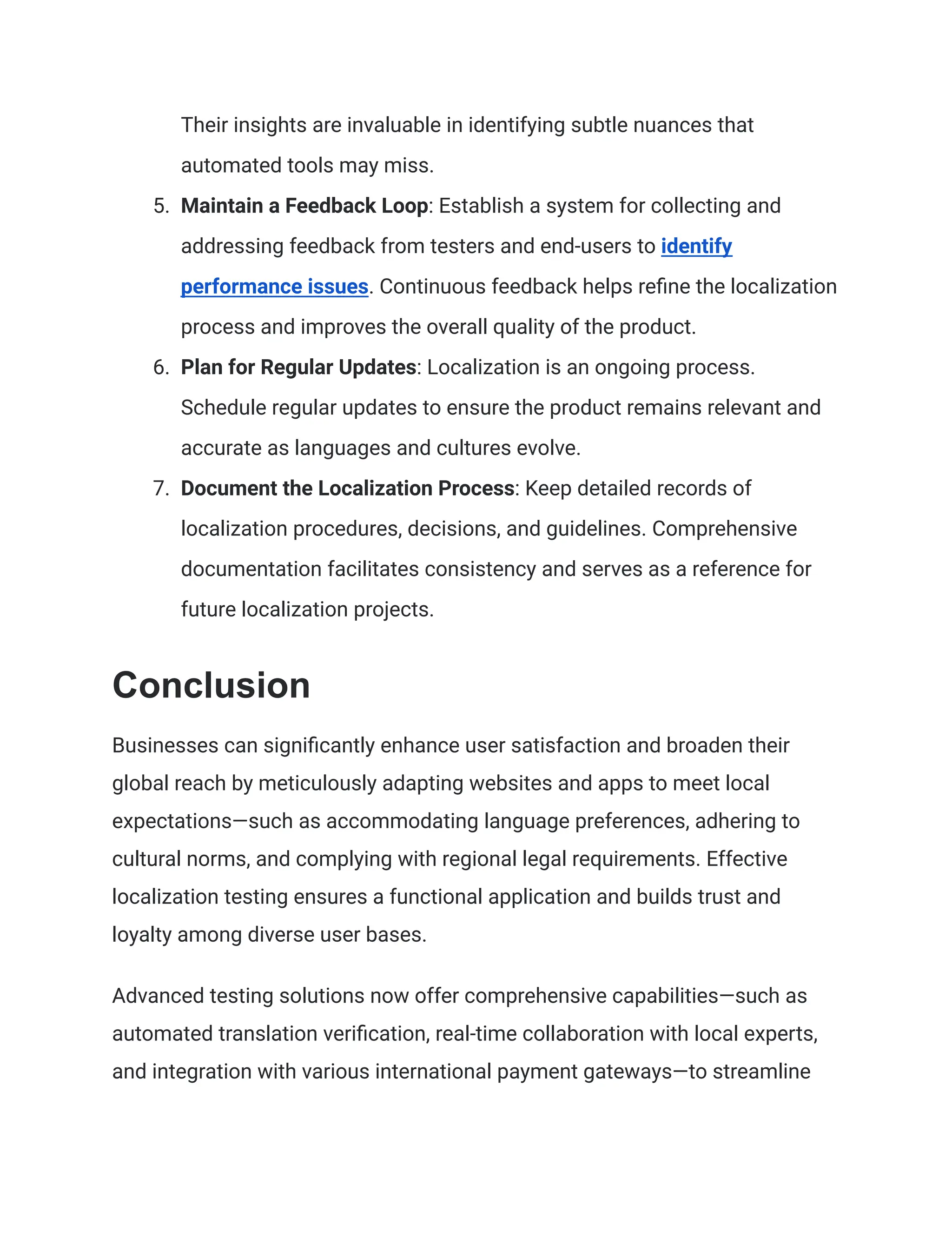 Their insights are invaluable in identifying subtle nuances that
automated tools may miss.
5. Maintain a Feedback Loop: Establish a system for collecting and
addressing feedback from testers and end-users to identify
performance issues. Continuous feedback helps refine the localization
process and improves the overall quality of the product.
6. Plan for Regular Updates: Localization is an ongoing process.
Schedule regular updates to ensure the product remains relevant and
accurate as languages and cultures evolve.
7. Document the Localization Process: Keep detailed records of
localization procedures, decisions, and guidelines. Comprehensive
documentation facilitates consistency and serves as a reference for
future localization projects.
Conclusion
Businesses can significantly enhance user satisfaction and broaden their
global reach by meticulously adapting websites and apps to meet local
expectations—such as accommodating language preferences, adhering to
cultural norms, and complying with regional legal requirements. Effective
localization testing ensures a functional application and builds trust and
loyalty among diverse user bases.
Advanced testing solutions now offer comprehensive capabilities—such as
automated translation verification, real-time collaboration with local experts,
and integration with various international payment gateways—to streamline
 