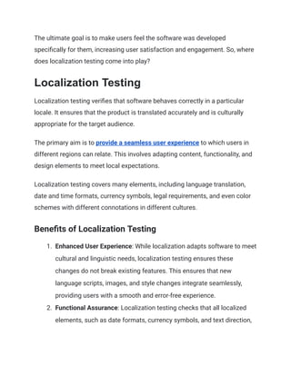 The ultimate goal is to make users feel the software was developed
specifically for them, increasing user satisfaction and engagement. So, where
does localization testing come into play?
Localization Testing
Localization testing verifies that software behaves correctly in a particular
locale. It ensures that the product is translated accurately and is culturally
appropriate for the target audience.
The primary aim is to provide a seamless user experience to which users in
different regions can relate. This involves adapting content, functionality, and
design elements to meet local expectations.
Localization testing covers many elements, including language translation,
date and time formats, currency symbols, legal requirements, and even color
schemes with different connotations in different cultures.
Benefits of Localization Testing
1. Enhanced User Experience: While localization adapts software to meet
cultural and linguistic needs, localization testing ensures these
changes do not break existing features. This ensures that new
language scripts, images, and style changes integrate seamlessly,
providing users with a smooth and error-free experience.
2. Functional Assurance: Localization testing checks that all localized
elements, such as date formats, currency symbols, and text direction,
 