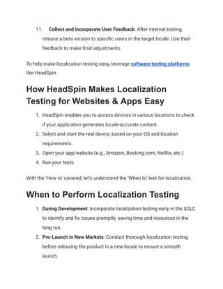 11. Collect and Incorporate User Feedback: After internal testing,
release a beta version to specific users in the target locale. Use their
feedback to make final adjustments.
To help make localization testing easy, leverage software testing platforms
like HeadSpin.
How HeadSpin Makes Localization
Testing for Websites & Apps Easy
1. HeadSpin enables you to access devices in various locations to check
if your application generates locale-accurate content.
2. Select and start the real device, based on your OS and location
requirements.
3. Open your app/website (e.g., Amazon, Booking.com, Netflix, etc.)
4. Run your tests.
With the ‘How to’ covered, let’s understand the ‘When to’ test for localization.
When to Perform Localization Testing
1. During Development: Incorporate localization testing early in the SDLC
to identify and fix issues promptly, saving time and resources in the
long run.
2. Pre-Launch in New Markets: Conduct thorough localization testing
before releasing the product in a new locale to ensure a smooth
launch.
 