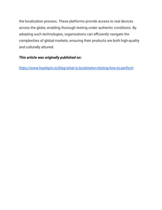 the localization process. These platforms provide access to real devices
across the globe, enabling thorough testing under authentic conditions. By
adopting such technologies, organizations can efficiently navigate the
complexities of global markets, ensuring their products are both high-quality
and culturally attuned.
This article was originally published on:
https://www.headspin.io/blog/what-is-localization-testing-how-to-perform
 