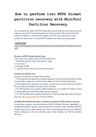 How to perform lost NTFS format
partition recovery with MiniTool
Partition Recovery
As an excellent file system, NTFS wins popularity among Windows users. More and more
users are using NTFS file system because of its high security. NTFS prevents file loss
effectively. However, it cannot prevent partition loss. Not a few users have met the
problem of partition loss. To prevent NTFS partition from losing is a pressing task.
--Source from
http://www.powerdatarecovery.com/data-recovery-resources/ntfs-format-recovery.h
tml
Reasons of NTFS format partition loss
Let us get to know about causes of NTFS partition loss:
1. Accidental operation when using partition magic
2. Virus attack
3. Damage of MBR
4. Large amount of bad sectors of software problem
Solutions of partition loss
Here are some solutions towards those causes:
1. NTFS partition loss caused by accidental operation can be recovered by partition magic.
If your partition magic has no such function, please try MiniTool Partition Recovery.
2. NTFS partition loss caused by virus attack can also be recovered by MiniTool Partition
Recovery after eliminating virus with anti-virus software.
3. For NTFS partition loss caused by MBR damage, we can use MiniTool Partition Wizard
to rebuild MBR, and then NTFS partition will be recovered.
4. For NTFS partition loss caused by bad sectors, we should repair bad sectors firstly and
then use data recovery software to recover partition.
Use MiniTool Partition Recovery to perform lost partition NTFS partition recovery
Among these solutions, we have mentioned MiniTool Partition Recovery repeatedly. It is
professional partition recovery software special for Windows users. Download MiniTool
Partition Recovery at official website http://www.minitool-partitionrecovery.com/ (MiniTool
Partition Recovery is free for individual users). After installing, run MiniTool Partition
Recovery.
 