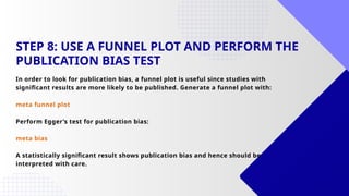 STEP 8: USE A FUNNEL PLOT AND PERFORM THE
PUBLICATION BIAS TEST
In order to look for publication bias, a funnel plot is useful since studies with
significant results are more likely to be published. Generate a funnel plot with:
meta funnel plot
Perform Egger’s test for publication bias:
meta bias
A statistically significant result shows publication bias and hence should be
interpreted with care.
 