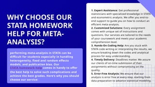 WHY CHOOSE OUR
STATA HOMEWORK
HELP FOR META-
ANALYSIS?
performing meta-analysis in STATA can be
difficult for students especially in handling
heterogeneity, fixed and random effects
models, and publication bias. Our
STATA homework help comes in handy to offer
the best help to solve such complications and
achieve the best grades. Here’s why you should
choose our service:
1. Expert Assistance: Get professional
statisticians with specialized knowledge in STATA
and econometric analysis. We offer you end-to-
end support to guide you on how to conduct an
efficient meta-analysis.
2. Customized Solutions: Every assignment
comes with unique set of instructions and
questions. Our services are tailored to the needs
of your coursework and meets your academic
comprehension level.
3. Hands-On Coding Help: Are you stuck with
STATA code writing or interpreting the results, we
ensure breaking down the codes and analytical
process for easy understanding.
4. Timely Delivery: Deadlines matter. We assure
our clients of on-time submission of their
assignments without compromising on the
quality.
5. Error-Free Analysis: We ensure that our
analysis is error free at every step, starting from
data preparation to advance statistical modeling.
 