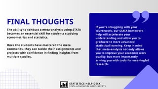 If you're struggling with your
coursework, our STATA homework
help will accelerate your
understanding and allow you to
graduate to more advanced
statistical learning. Keep in mind
that meta-analysis not only allows
you to improve your academic work
quality, but more importantly,
arming you with tools for meaningful
research.
FINAL THOUGHTS
The ability to conduct a meta-analysis using STATA
becomes an essential skill for students studying
econometrics and statistics.
Once the students have mastered the meta
commands, they can tackle their assignments and
projects with confidence in finding insights from
multiple studies.
STATISTICS HELP DESK
STATA HOMEWORK HELP EXPERTS
 