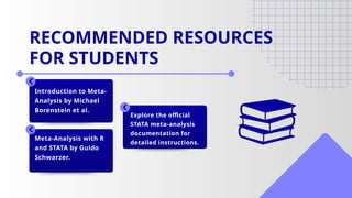 Introduction to Meta-
Analysis by Michael
Borenstein et al.
Meta-Analysis with R
and STATA by Guido
Schwarzer.
Explore the official
STATA meta-analysis
documentation for
detailed instructions.
RECOMMENDED RESOURCES
FOR STUDENTS
 