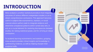 INTRODUCTION
Meta-analysis is another statistical procedure that integrates
outcomes of various different independent studies so as to
obtain comprehensive conclusions. This approach becomes
useful in subjects like econometrics, statistics, or social
sciences where authors seek to integrate evidence and
determine unexplored patterns within varied data sets. It
acts as a crucial element for resolving discrepancies between
studies, for raising statistical power, and for arriving at robust
conclusions.
To students learning econometrics and statistics, grasping
meta-analysis provides critical insights and knowledge in
synthesizing evidence, as well as helping sharpen their
analytical skills.
 