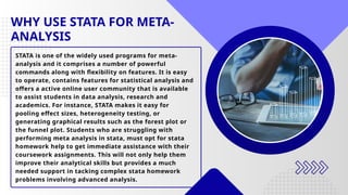 WHY USE STATA FOR META-
ANALYSIS
STATA is one of the widely used programs for meta-
analysis and it comprises a number of powerful
commands along with flexibility on features. It is easy
to operate, contains features for statistical analysis and
offers a active online user community that is available
to assist students in data analysis, research and
academics. For instance, STATA makes it easy for
pooling effect sizes, heterogeneity testing, or
generating graphical results such as the forest plot or
the funnel plot. Students who are struggling with
performing meta analysis in stata, must opt for stata
homework help to get immediate assistance with their
coursework assignments. This will not only help them
improve their analytical skills but provides a much
needed support in tacking complex stata homework
problems involving advanced analysis.
 