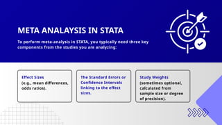 To perform meta-analysis in STATA, you typically need three key
components from the studies you are analyzing:
(e.g., mean differences,
odds ratios).
(sometimes optional,
calculated from
sample size or degree
of precision).
Effect Sizes The Standard Errors or
Confidence Intervals
linking to the effect
sizes.
Study Weights
META ANALAYSIS IN STATA
 