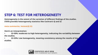 STEP 6: TEST FOR HETEROGENEITY
Heterogeneity is the extent of the variation of different findings of the studies.
STATA provides heterogeneity statistics like Cochran’s Q and I2:
meta summarize, hetstat(Q I2)
Here’s an interpretation:
• I2>50%: moderate to high heterogeneity, indicating the variability between
the studies.
• I2<25%: Low homogeneity, meaning consistency among the results of the
studies.
STATISTICS HELP DESK
STATA HOMEWORK HELP EXPERTS
 