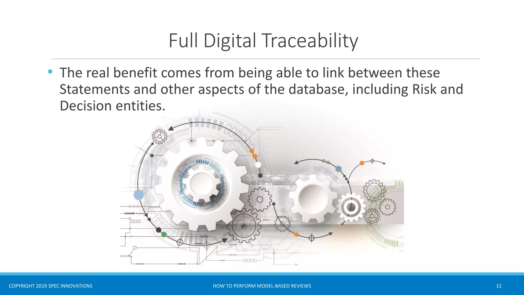 COPYRIGHT 2019 SPEC INNOVATIONS
Full Digital Traceability
HOW TO PERFORM MODEL-BASED REVIEWS 11
• The real benefit comes from being able to link between these
Statements and other aspects of the database, including Risk and
Decision entities.
 
