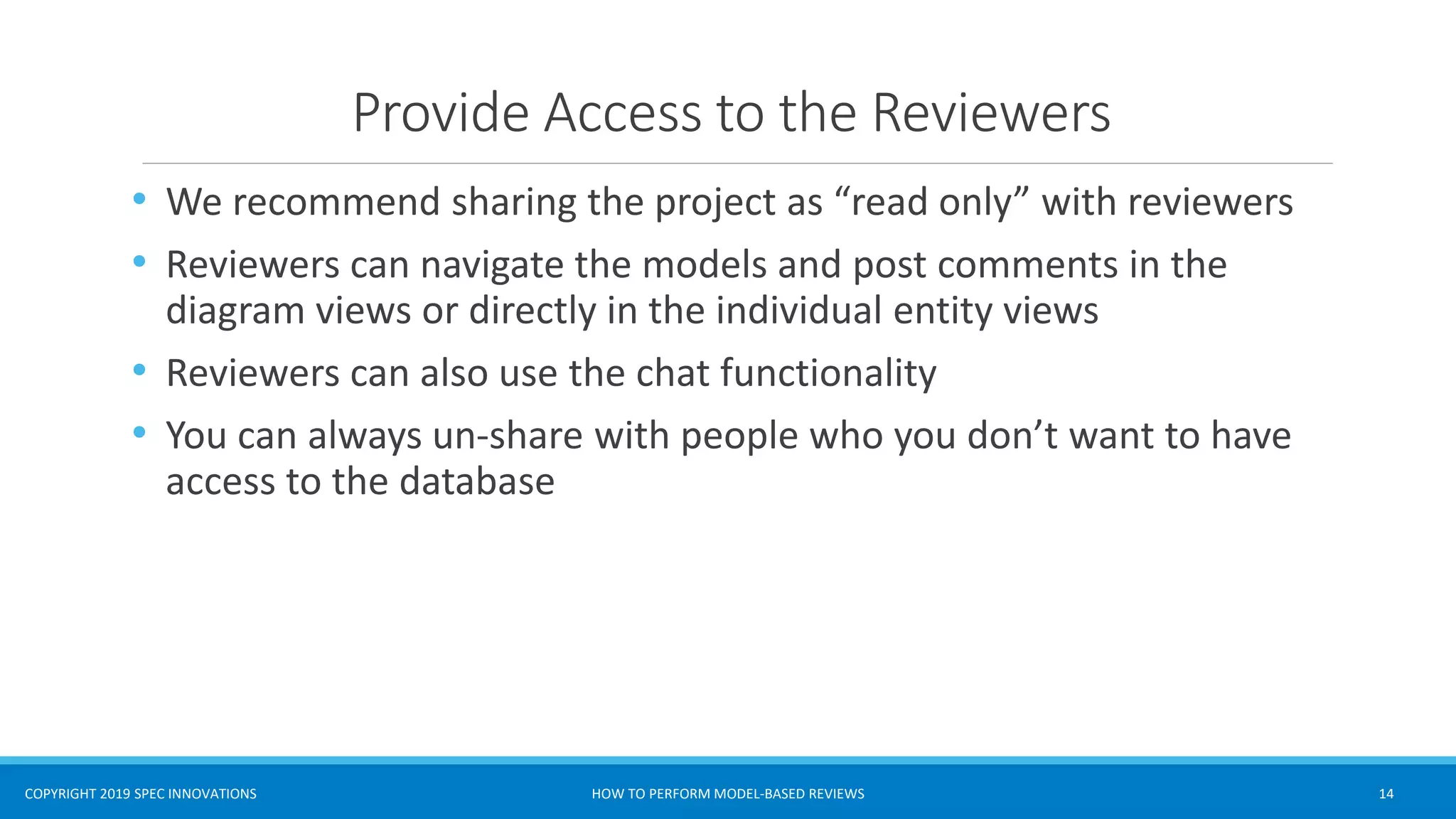 COPYRIGHT 2019 SPEC INNOVATIONS
Provide Access to the Reviewers
• We recommend sharing the project as “read only” with reviewers
• Reviewers can navigate the models and post comments in the
diagram views or directly in the individual entity views
• Reviewers can also use the chat functionality
• You can always un-share with people who you don’t want to have
access to the database
HOW TO PERFORM MODEL-BASED REVIEWS 14
 