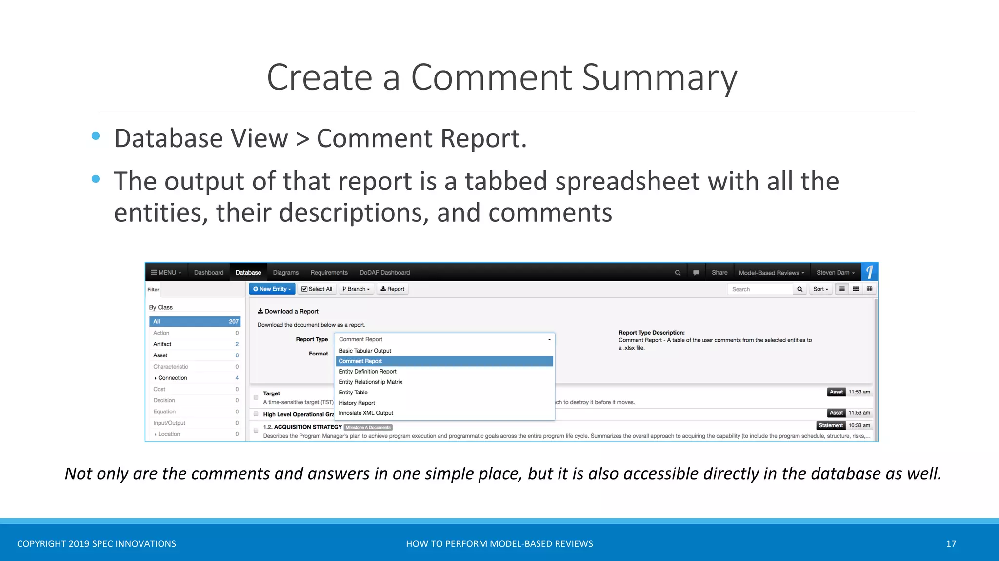 COPYRIGHT 2019 SPEC INNOVATIONS
Create a Comment Summary
• Database View > Comment Report.
• The output of that report is a tabbed spreadsheet with all the
entities, their descriptions, and comments
HOW TO PERFORM MODEL-BASED REVIEWS 17
Not only are the comments and answers in one simple place, but it is also accessible directly in the database as well.
 