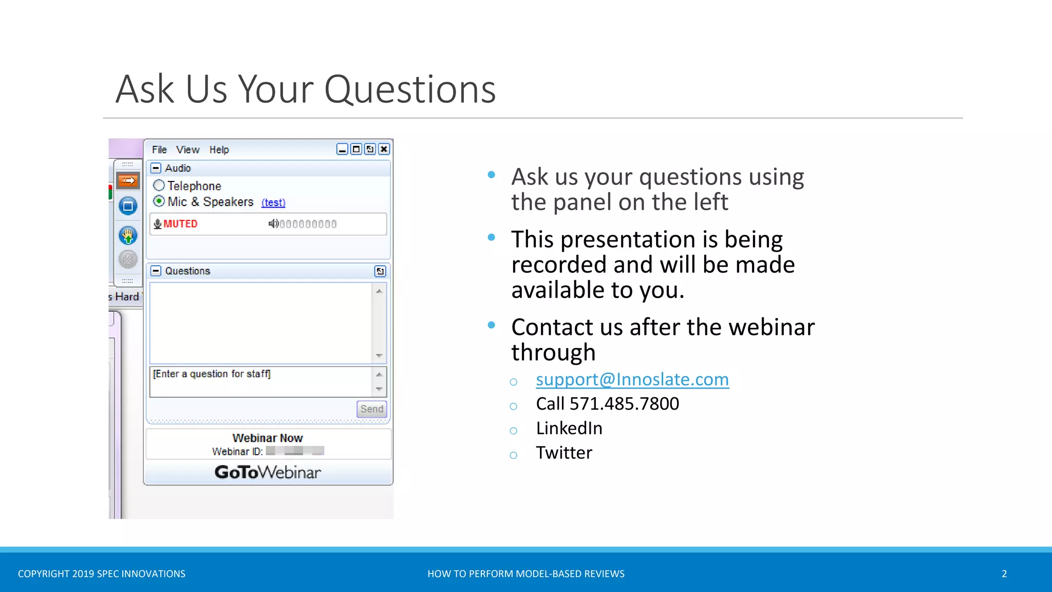 COPYRIGHT 2019 SPEC INNOVATIONS
Asks Us Questions
Ask Us Your Questions
• Ask us your questions using
the panel on the left
• This presentation is being
recorded and will be made
available to you.
• Contact us after the webinar
through
o support@Innoslate.com
o Call 571.485.7800
o LinkedIn
o Twitter
HOW TO PERFORM MODEL-BASED REVIEWS 2
 