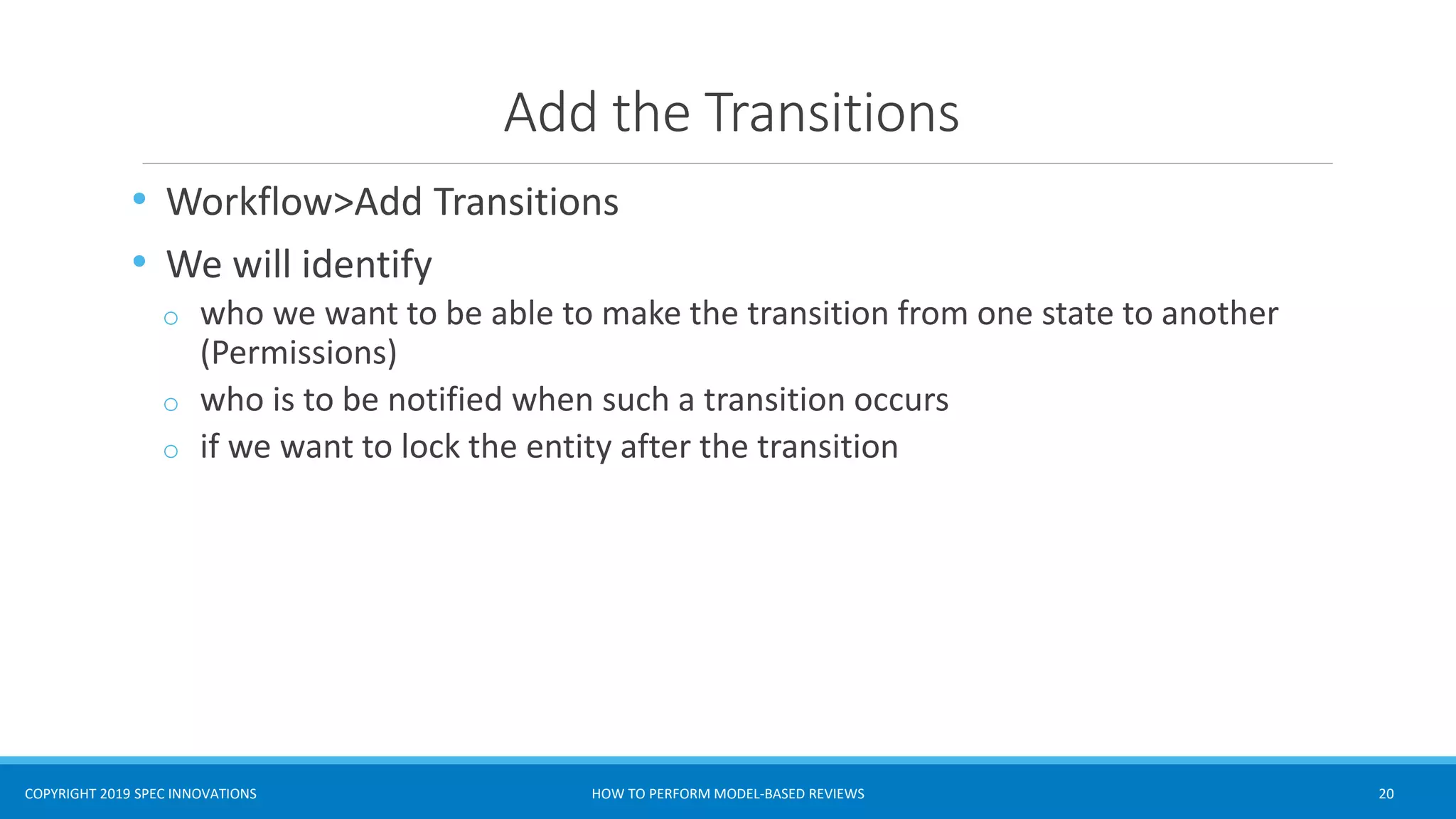COPYRIGHT 2019 SPEC INNOVATIONS
Add the Transitions
• Workflow>Add Transitions
• We will identify
o who we want to be able to make the transition from one state to another
(Permissions)
o who is to be notified when such a transition occurs
o if we want to lock the entity after the transition
HOW TO PERFORM MODEL-BASED REVIEWS 20
 