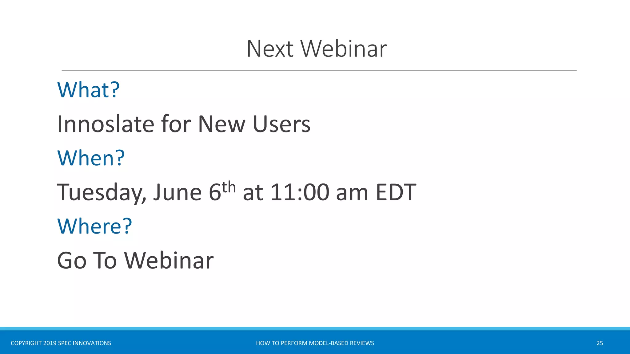 COPYRIGHT 2019 SPEC INNOVATIONS
Next Webinar
What?
Innoslate for New Users
When?
Tuesday, June 6th at 11:00 am EDT
Where?
Go To Webinar
HOW TO PERFORM MODEL-BASED REVIEWS 25
 