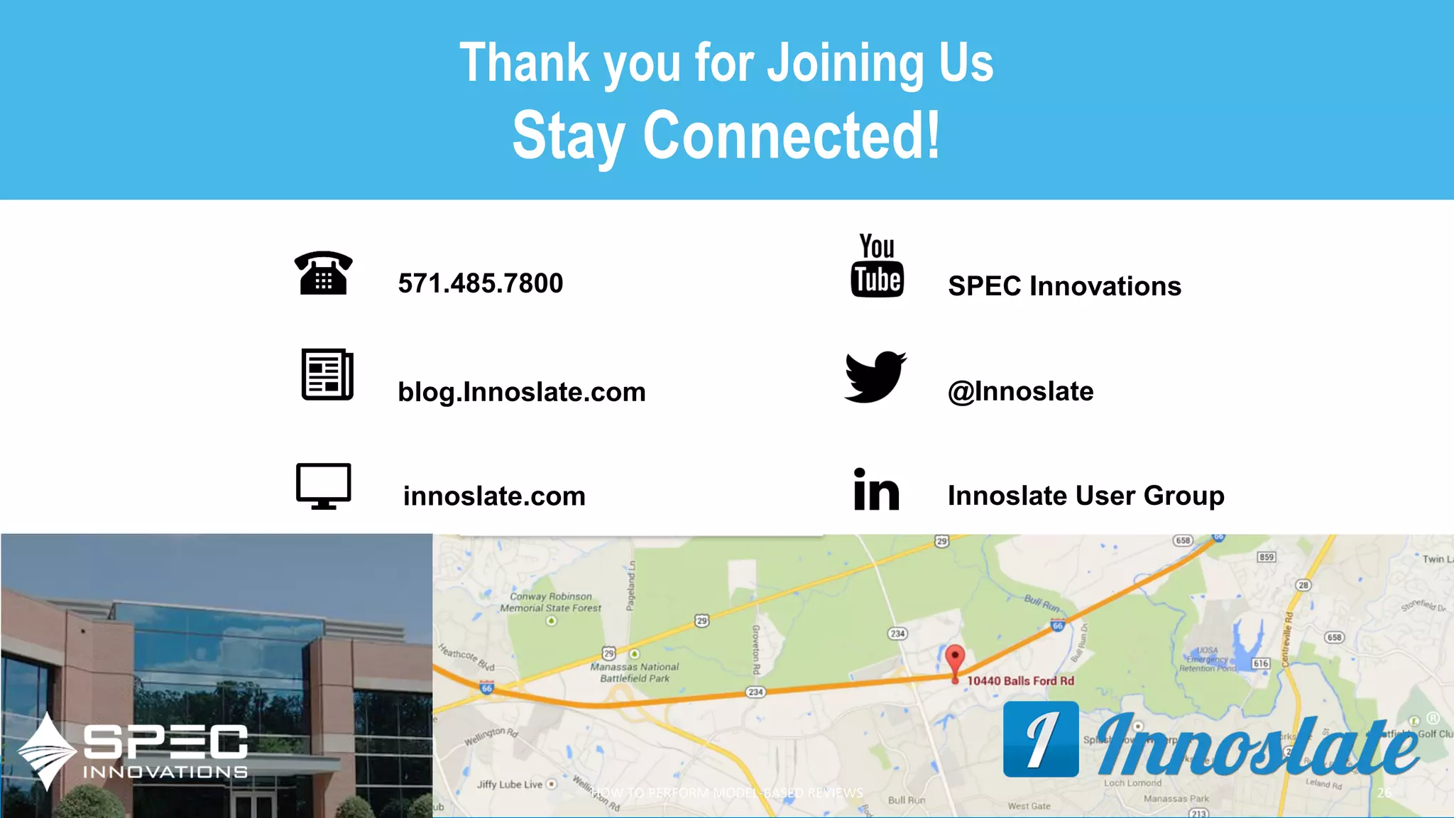 COPYRIGHT 2019 SPEC INNOVATIONS
Thank you for Joining Us
Stay Connected!
571.485.7800
blog.Innoslate.com
innoslate.com
SPEC Innovations
Innoslate User Group
@Innoslate
HOW TO PERFORM MODEL-BASED REVIEWS 26
 