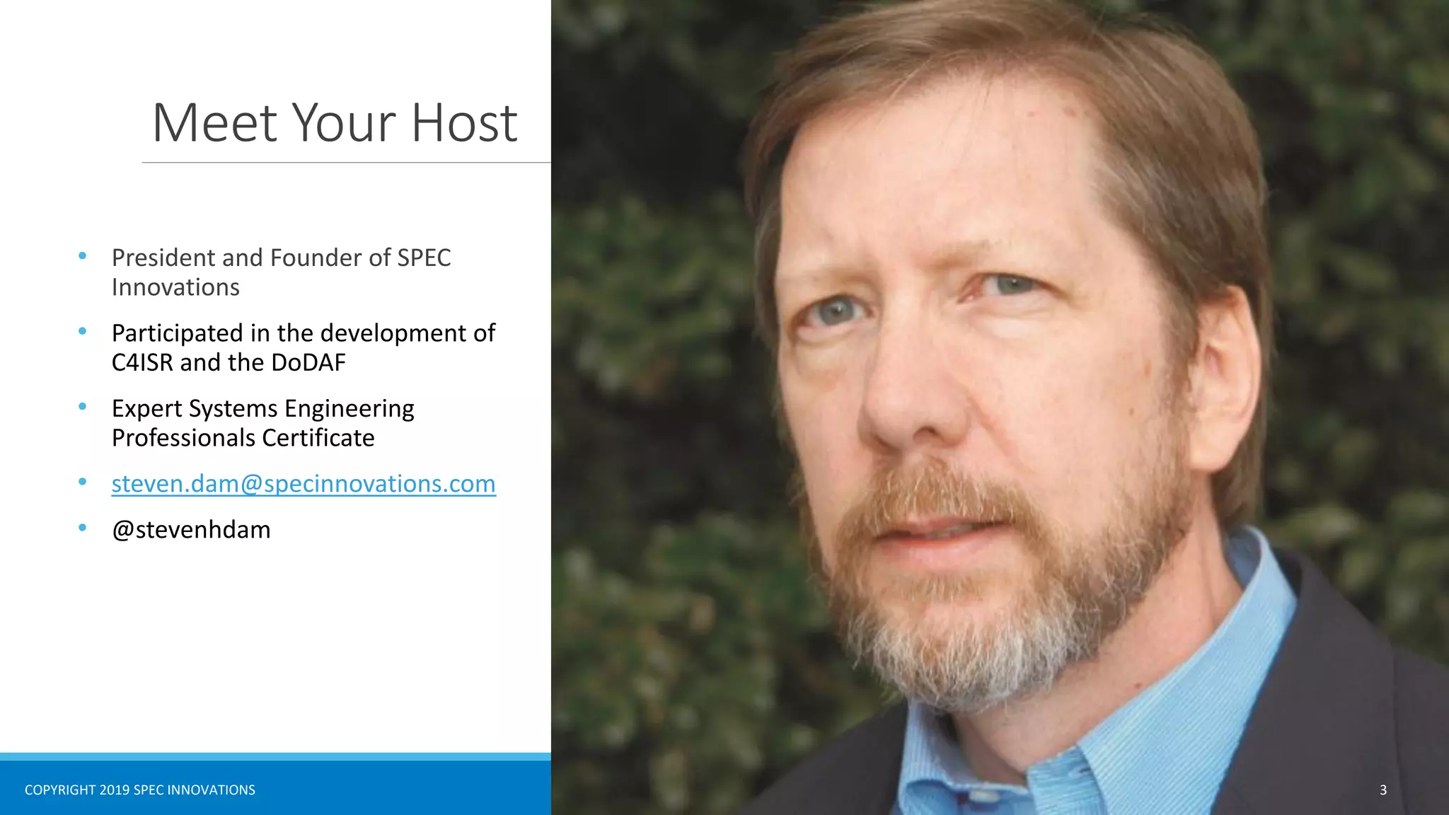 COPYRIGHT 2019 SPEC INNOVATIONS
Meet Your Host
• President and Founder of SPEC
Innovations
• Participated in the development of
C4ISR and the DoDAF
• Expert Systems Engineering
Professionals Certificate
• steven.dam@specinnovations.com
• @stevenhdam
3
 