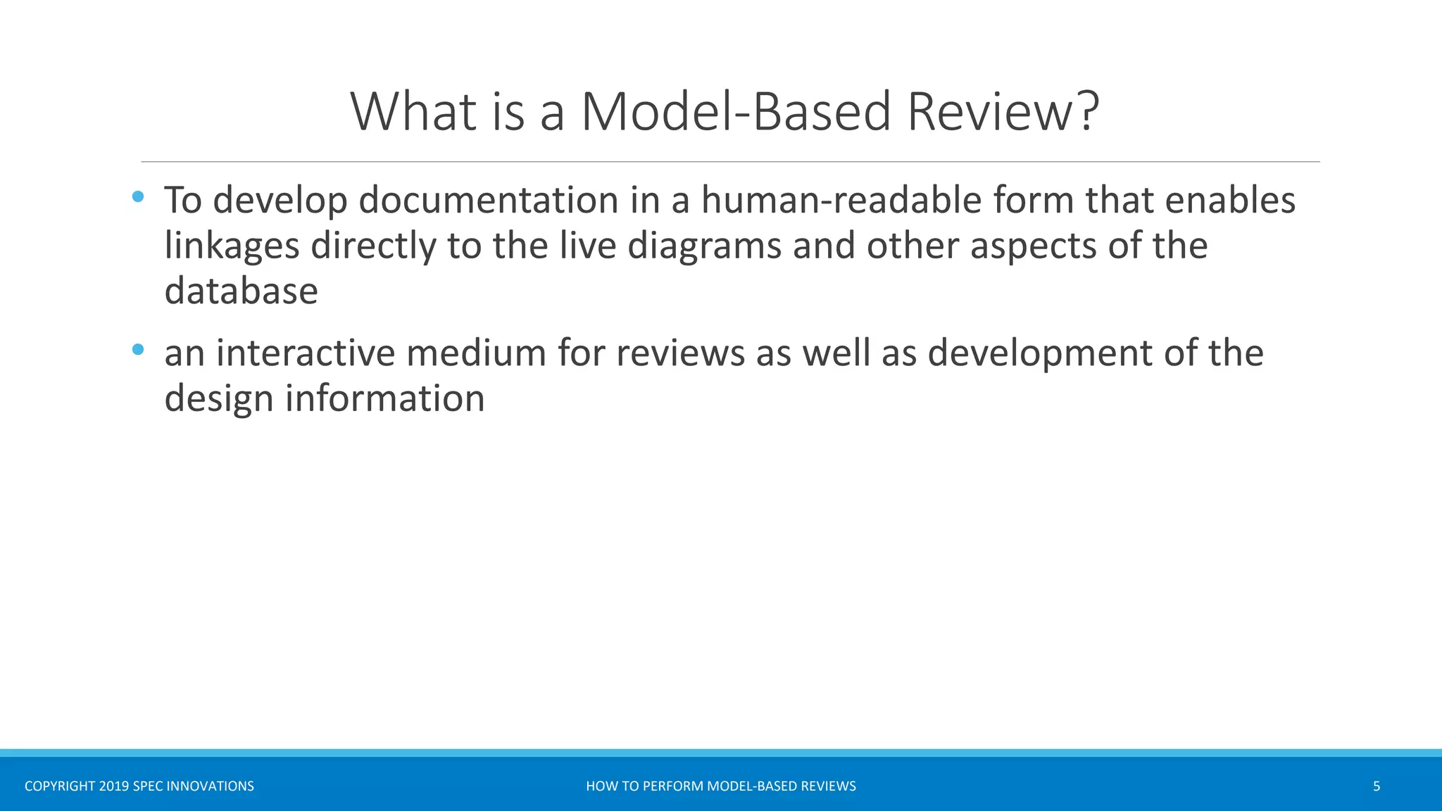 COPYRIGHT 2019 SPEC INNOVATIONS
What is a Model-Based Review?
• To develop documentation in a human-readable form that enables
linkages directly to the live diagrams and other aspects of the
database
• an interactive medium for reviews as well as development of the
design information
HOW TO PERFORM MODEL-BASED REVIEWS 5
 