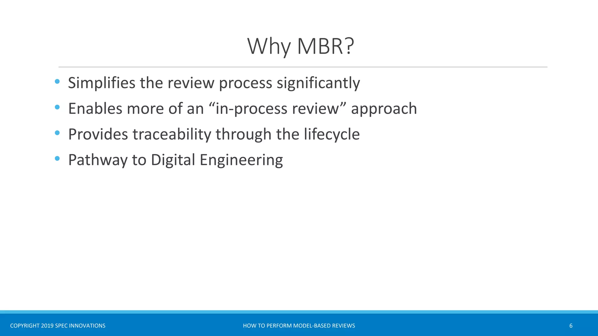 COPYRIGHT 2019 SPEC INNOVATIONS
Why MBR?
• Simplifies the review process significantly
• Enables more of an “in-process review” approach
• Provides traceability through the lifecycle
• Pathway to Digital Engineering
HOW TO PERFORM MODEL-BASED REVIEWS 6
 