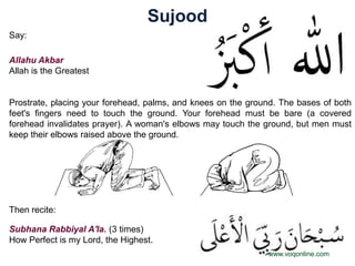 Sujood
Say:

Allahu Akbar
Allah is the Greatest


Prostrate, placing your forehead, palms, and knees on the ground. The bases of both
feet's fingers need to touch the ground. Your forehead must be bare (a covered
forehead invalidates prayer). A woman's elbows may touch the ground, but men must
keep their elbows raised above the ground.




Then recite:

Subhana Rabbiyal A'la. (3 times)
How Perfect is my Lord, the Highest.
                                                              www.voqonline.com
 