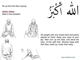 Sit up from the floor saying:

Allahu Akbar
Allah is the Greatest




                                Sit upright with your knees bent and palms
                                placed on them. Keep your eyes at your
                                lap. Men turn up the heel, and bend the
                                toes, of the right foot. Women keep both
                                their feet, soles up, under their body.




                                                      www.voqonline.com
 
