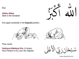 Say:

Allahu Akbar
Allah is the Greatest


And again prostrate in the Sujood position.




Then recite:

Subhana Rabbiyal A'la. (3 times)
How Perfect is my Lord, the Highest.

                                              www.voqonline.com
 