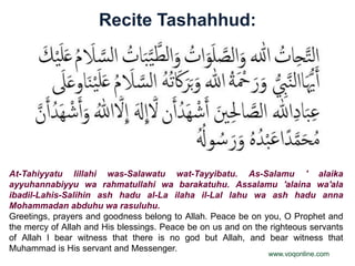 Recite Tashahhud:




At-Tahiyyatu lillahi was-Salawatu wat-Tayyibatu. As-Salamu ' alaika
ayyuhannabiyyu wa rahmatullahi wa barakatuhu. Assalamu 'alaina wa'ala
ibadil-Lahis-Salihin ash hadu al-La ilaha il-Lal lahu wa ash hadu anna
Mohammadan abduhu wa rasuluhu.
Greetings, prayers and goodness belong to Allah. Peace be on you, O Prophet and
the mercy of Allah and His blessings. Peace be on us and on the righteous servants
of Allah I bear witness that there is no god but Allah, and bear witness that
Muhammad is His servant and Messenger.
                                                               www.voqonline.com
 