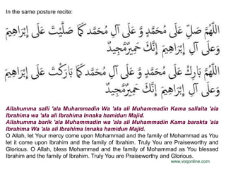 In the same posture recite:




Allahumma salli 'ala Muhammadin Wa 'ala ali Muhammadin Kama sallaita 'ala
Ibrahima wa 'ala ali Ibrahima Innaka hamidun Majid.
Allahumma barik 'ala Muhammadin wa 'ala ali Muhammadin Kama barakta 'ala
Ibrahima Wa 'ala ali Ibrahima Innaka hamidun Majid.
O Allah, let Your mercy come upon Mohammad and the family of Mohammad as You
let it come upon Ibrahim and the family of Ibrahim. Truly You are Praiseworthy and
Glorious. O Allah, bless Mohammad and the family of Mohammad as You blessed
Ibrahim and the family of Ibrahim. Truly You are Praiseworthy and Glorious.
                                                               www.voqonline.com
 