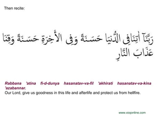 Then recite:




Rabbana 'atina fi-d-dunya hasanatav-va-fil 'akhirati hasanatav-va-kina
'azabannar.
Our Lord, give us goodness in this life and afterlife and protect us from hellfire.



                                                                www.voqonline.com
 