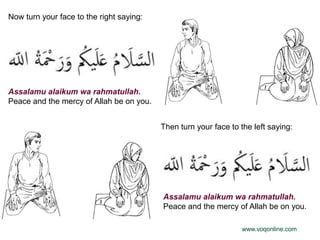 Now turn your face to the right saying:




Assalamu alaikum wa rahmatullah.
Peace and the mercy of Allah be on you.


                                          Then turn your face to the left saying:




                                          Assalamu alaikum wa rahmatullah.
                                          Peace and the mercy of Allah be on you.

                                                                  www.voqonline.com
 