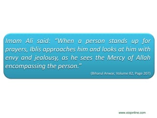 Imam Ali said: “When a person stands up for
prayers, Iblis approaches him and looks at him with
envy and jealousy, as he sees the Mercy of Allah
encompassing the person.”
                             (Biharul Anwar, Volume 82, Page 207)




                                             www.voqonline.com
 