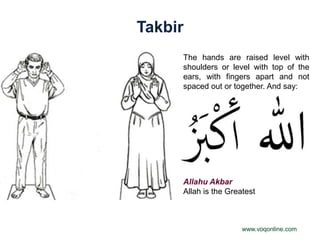 Takbir
     The hands are raised level with
     shoulders or level with top of the
     ears, with fingers apart and not
     spaced out or together. And say:




     Allahu Akbar
     Allah is the Greatest



                      www.voqonline.com
 