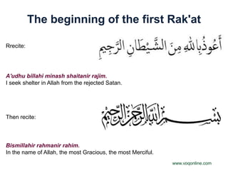 The beginning of the first Rak'at

Rrecite:




A'udhu billahi minash shaitanir rajim.
I seek shelter in Allah from the rejected Satan.




Then recite:



Bismillahir rahmanir rahim.
In the name of Allah, the most Gracious, the most Merciful.
                                                              www.voqonline.com
 