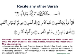 Recite any other Surah




Bismillahir rahmanir rahim. Qul aAAoothu birabbi annas Maliki annas Ilahi
annas Min sharri alwaswasi alkhannas Allathee yuwaswisu fee sudoori annas
Mina aljinnati wannas
In the name of Allah, the most Gracious, the most Merciful. Say, "I seek refuge in the
Lord of mankind, The Sovereign of mankind. The God of mankind, From the evil of
the retreating whisperer – Who whispers [evil] into the breasts of mankind – From
among the jinn and mankind."                                       www.voqonline.com
 
