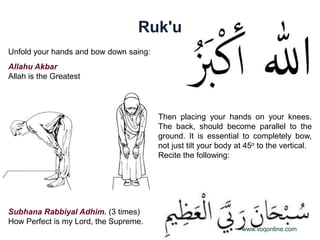 Ruk'u
Unfold your hands and bow down saing:
Allahu Akbar
Allah is the Greatest




                                        Then placing your hands on your knees.
                                        The back, should become parallel to the
                                        ground. It is essential to completely bow,
                                        not just tilt your body at 45o to the vertical.
                                        Recite the following:




Subhana Rabbiyal Adhim. (3 times)
How Perfect is my Lord, the Supreme.
                                                                 www.voqonline.com
 