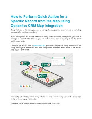How to Perform Quick Action for a
Specific Record from the Map using
Dynamics CRM Map Integration
Being the head of the team, you need to manage leads, upcoming appointments, or marketing
campaigns for your team members.
If you have plotted the records of the lead entity on the map and among them, you want to
manage one individual lead record, you can perform many actions by using its “Tooltip Card”
(quick action card).
To enable the ‘Tooltip card’ in ​MappyField 365​, you must configure the Tooltip attribute from the
Entity Mappings of MappyField 365. After configuration, the quick action button or the ‘Tooltip
card’ is just a click away!
This tooltip will help to perform many actions and also help in saving your or the sales rep's
timing while managing the records.
Follow the below steps to perform quick action from the tooltip card:
 