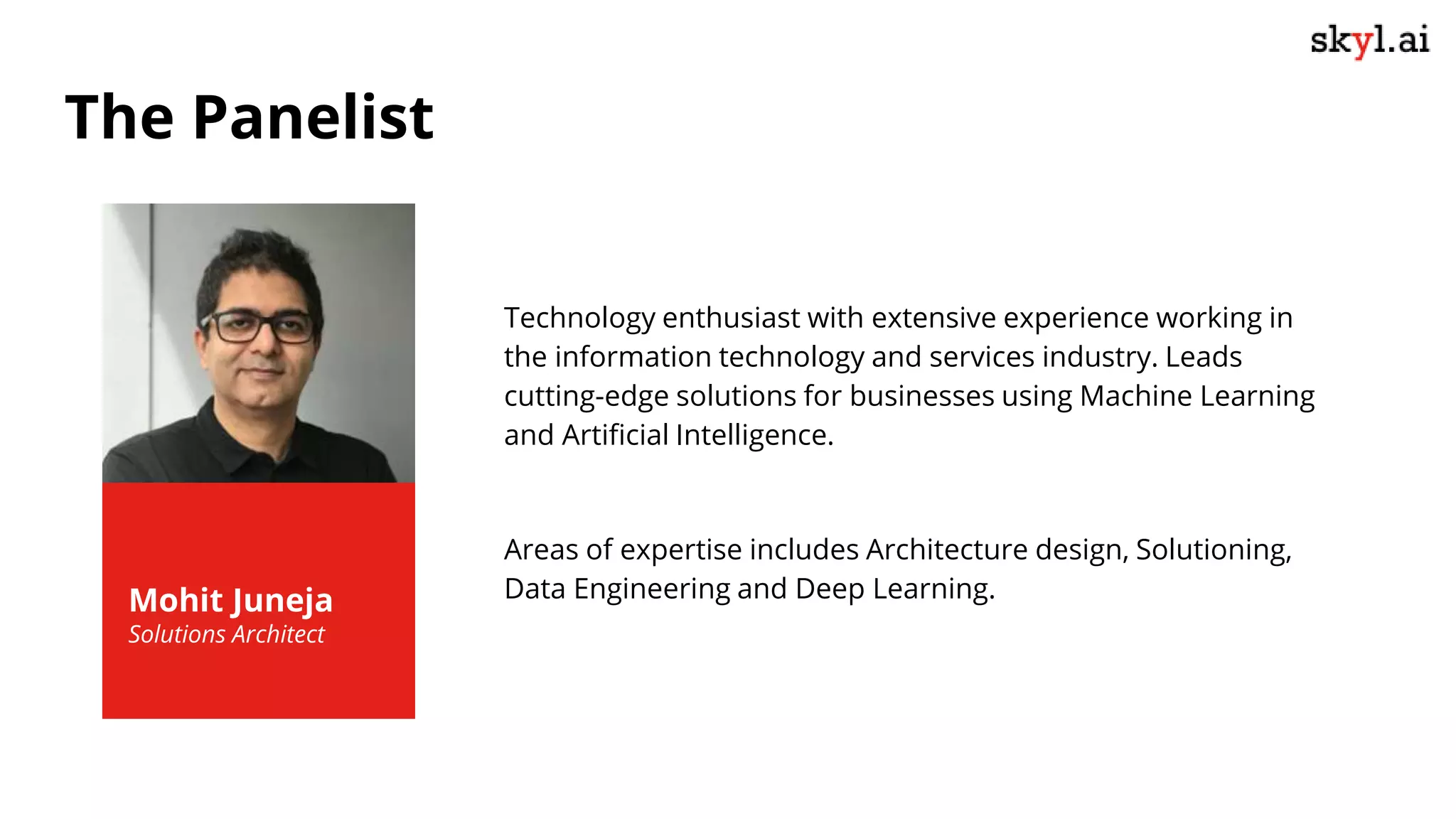 Technology enthusiast with extensive experience working in
the information technology and services industry. Leads
cutting-edge solutions for businesses using Machine Learning
and Artificial Intelligence.
Areas of expertise includes Architecture design, Solutioning,
Data Engineering and Deep Learning.
Mohit Juneja
Solutions Architect
The Panelist
 