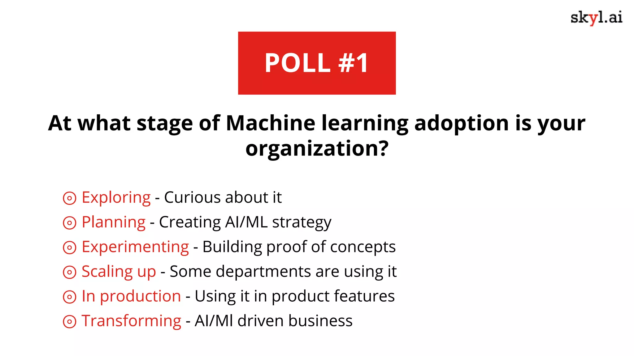 POLL #1
At what stage of Machine learning adoption is your
organization?
⊚ Exploring - Curious about it
⊚ Planning - Creating AI/ML strategy
⊚ Experimenting - Building proof of concepts
⊚ Scaling up - Some departments are using it
⊚ In production - Using it in product features
⊚ Transforming - AI/Ml driven business
 