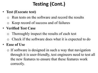 Testing (Cont.)
• Test (Execute test)
o Run tests on the software and record the results
o Keep record of success and of failures
• Verified Test Case
o Thoroughly inspect the results of each test
o Check if the software does what it is expected to do
• Ease of Use
o If software is designed in such a way that navigation
through it is user-friendly, test engineers need to test all
the new features to ensure that these features work
correctly.
 