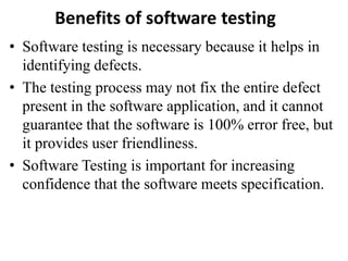Benefits of software testing
• Software testing is necessary because it helps in
identifying defects.
• The testing process may not fix the entire defect
present in the software application, and it cannot
guarantee that the software is 100% error free, but
it provides user friendliness.
• Software Testing is important for increasing
confidence that the software meets specification.
 