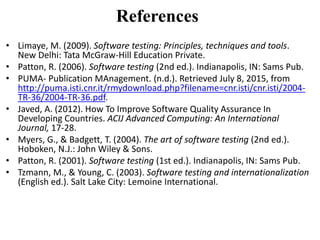 References
• Limaye, M. (2009). Software testing: Principles, techniques and tools.
New Delhi: Tata McGraw-Hill Education Private.
• Patton, R. (2006). Software testing (2nd ed.). Indianapolis, IN: Sams Pub.
• PUMA- Publication MAnagement. (n.d.). Retrieved July 8, 2015, from
http://puma.isti.cnr.it/rmydownload.php?filename=cnr.isti/cnr.isti/2004-
TR-36/2004-TR-36.pdf.
• Javed, A. (2012). How To Improve Software Quality Assurance In
Developing Countries. ACIJ Advanced Computing: An International
Journal, 17-28.
• Myers, G., & Badgett, T. (2004). The art of software testing (2nd ed.).
Hoboken, N.J.: John Wiley & Sons.
• Patton, R. (2001). Software testing (1st ed.). Indianapolis, IN: Sams Pub.
• Tzmann, M., & Young, C. (2003). Software testing and internationalization
(English ed.). Salt Lake City: Lemoine International.
 