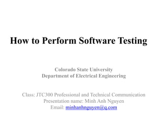 How to Perform Software Testing
Colorado State University
Department of Electrical Engineering
Class: JTC300 Professional and Technical Communication
Presentation name: Minh Anh Nguyen
Email: minhanhnguyen@q.com
 